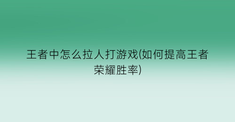 “王者中怎么拉人打游戏(如何提高王者荣耀胜率)