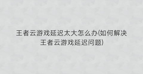 “王者云游戏延迟太大怎么办(如何解决王者云游戏延迟问题)