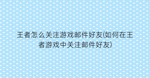 王者怎么关注游戏邮件好友(如何在王者游戏中关注邮件好友)