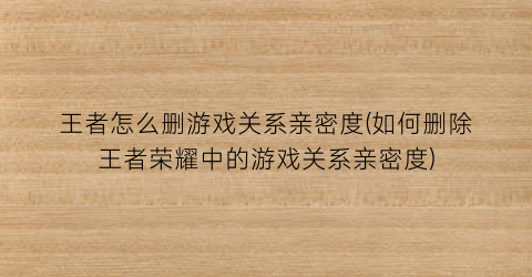 “王者怎么删游戏关系亲密度(如何删除王者荣耀中的游戏关系亲密度)