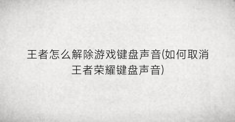 “王者怎么解除游戏键盘声音(如何取消王者荣耀键盘声音)