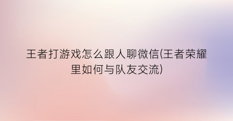 “王者打游戏怎么跟人聊微信(王者荣耀里如何与队友交流)