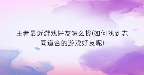 “王者最近游戏好友怎么找(如何找到志同道合的游戏好友呢)