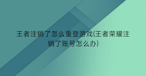 “王者注销了怎么重登游戏(王者荣耀注销了账号怎么办)