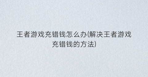 “王者游戏充错钱怎么办(解决王者游戏充错钱的方法)