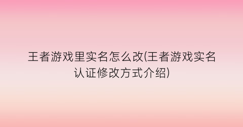 王者游戏里实名怎么改(王者游戏实名认证修改方式介绍)