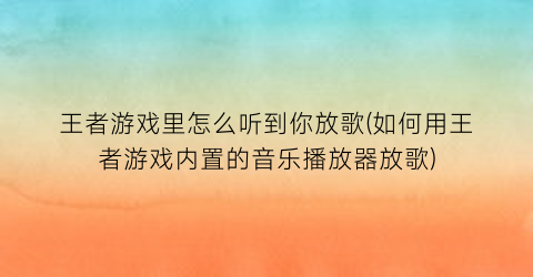 “王者游戏里怎么听到你放歌(如何用王者游戏内置的音乐播放器放歌)