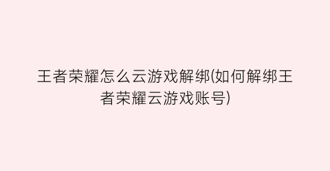 王者荣耀怎么云游戏解绑(如何解绑王者荣耀云游戏账号)