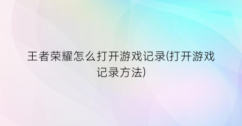 王者荣耀怎么打开游戏记录(打开游戏记录方法)