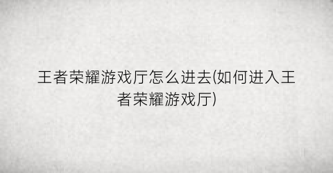 王者荣耀游戏厅怎么进去(如何进入王者荣耀游戏厅)