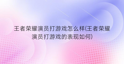 “王者荣耀演员打游戏怎么样(王者荣耀演员打游戏的表现如何)