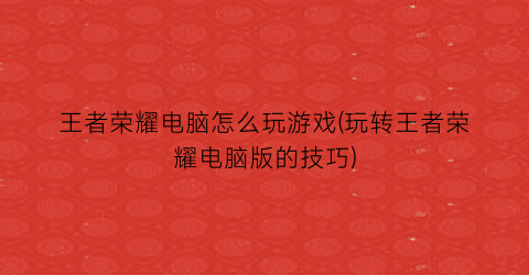 “王者荣耀电脑怎么玩游戏(玩转王者荣耀电脑版的技巧)