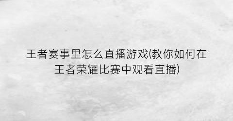 “王者赛事里怎么直播游戏(教你如何在王者荣耀比赛中观看直播)