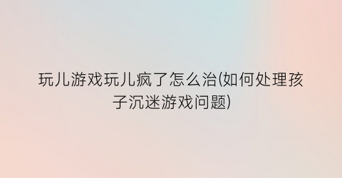 “玩儿游戏玩儿疯了怎么治(如何处理孩子沉迷游戏问题)