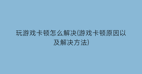 “玩游戏卡顿怎么解决(游戏卡顿原因以及解决方法)