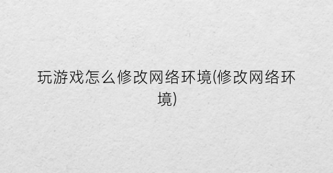 “玩游戏怎么修改网络环境(修改网络环境)