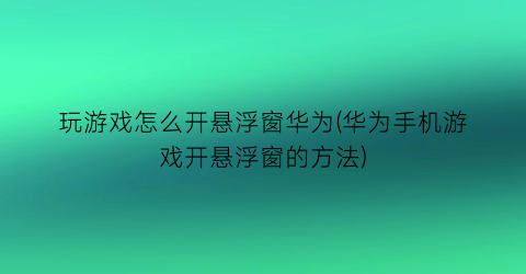 玩游戏怎么开悬浮窗华为(华为手机游戏开悬浮窗的方法)