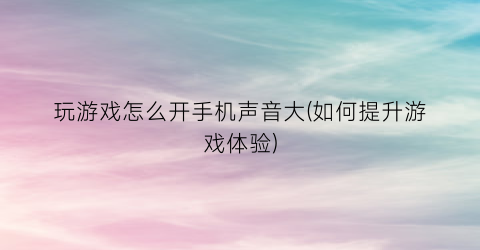 “玩游戏怎么开手机声音大(如何提升游戏体验)