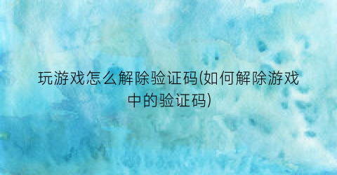 “玩游戏怎么解除验证码(如何解除游戏中的验证码)