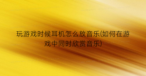 玩游戏时候耳机怎么放音乐(如何在游戏中同时欣赏音乐)