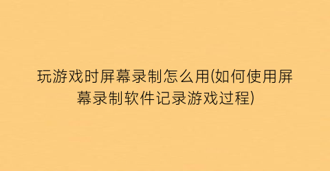 玩游戏时屏幕录制怎么用(如何使用屏幕录制软件记录游戏过程)