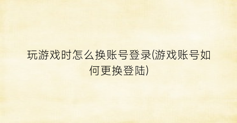 玩游戏时怎么换账号登录(游戏账号如何更换登陆)