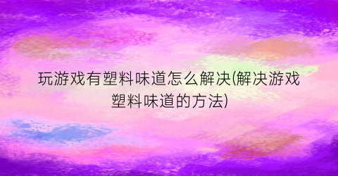 “玩游戏有塑料味道怎么解决(解决游戏塑料味道的方法)