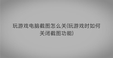 “玩游戏电脑截图怎么关(玩游戏时如何关闭截图功能)