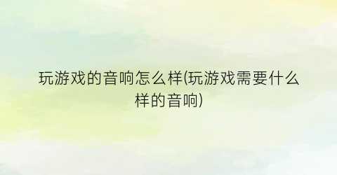 “玩游戏的音响怎么样(玩游戏需要什么样的音响)