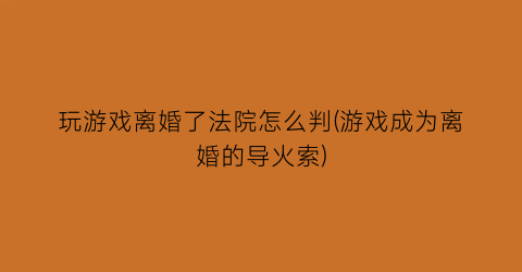 玩游戏离婚了法院怎么判(游戏成为离婚的导火索)