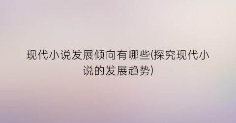 现代小说发展倾向有哪些(探究现代小说的发展趋势)