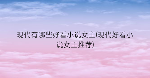 现代有哪些好看小说女主(现代好看小说女主推荐)