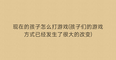 “现在的孩子怎么打游戏(孩子们的游戏方式已经发生了很大的改变)