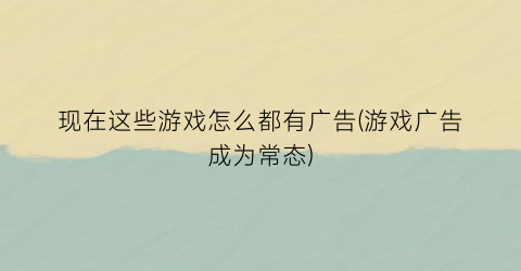 现在这些游戏怎么都有广告(游戏广告成为常态)