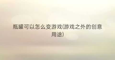 “瓶罐可以怎么变游戏(游戏之外的创意用途)