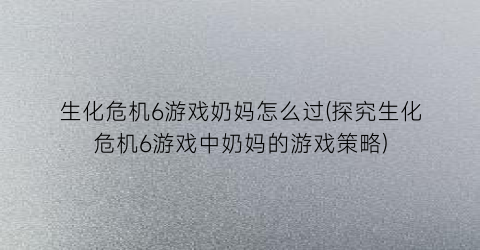 生化危机6游戏奶妈怎么过(探究生化危机6游戏中奶妈的游戏策略)