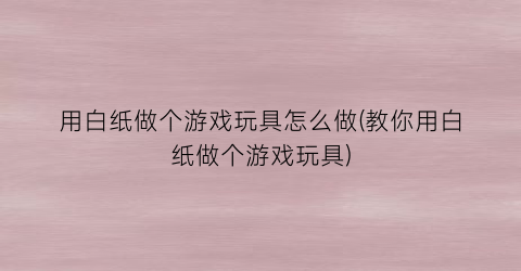 “用白纸做个游戏玩具怎么做(教你用白纸做个游戏玩具)