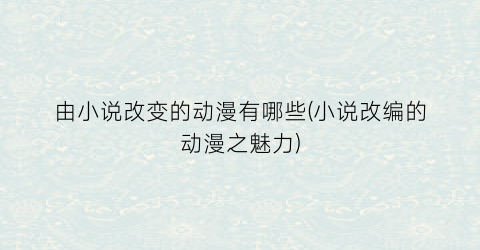 由小说改变的动漫有哪些(小说改编的动漫之魅力)