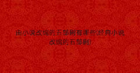 由小说改编的五部剧有哪些(经典小说改编的五部剧)