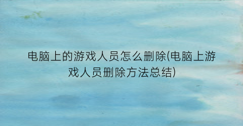 “电脑上的游戏人员怎么删除(电脑上游戏人员删除方法总结)