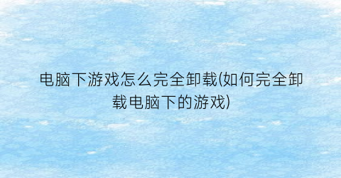 “电脑下游戏怎么完全卸载(如何完全卸载电脑下的游戏)