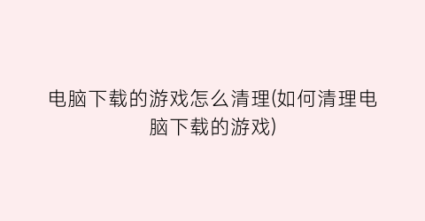 “电脑下载的游戏怎么清理(如何清理电脑下载的游戏)