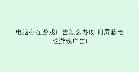 “电脑存在游戏广告怎么办(如何屏蔽电脑游戏广告)