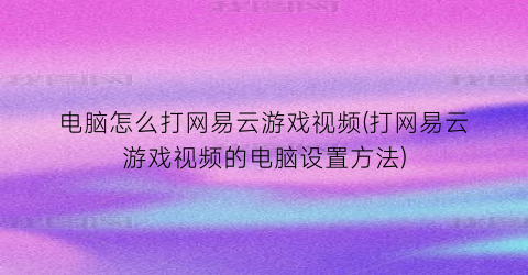 电脑怎么打网易云游戏视频(打网易云游戏视频的电脑设置方法)