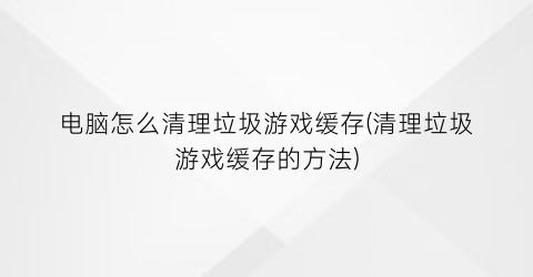 电脑怎么清理垃圾游戏缓存(清理垃圾游戏缓存的方法)