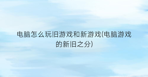 “电脑怎么玩旧游戏和新游戏(电脑游戏的新旧之分)