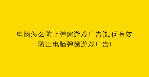 “电脑怎么防止弹窗游戏广告(如何有效防止电脑弹窗游戏广告)