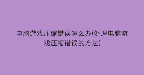 “电脑游戏压缩错误怎么办(处理电脑游戏压缩错误的方法)