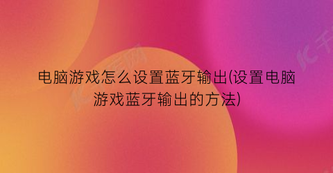 “电脑游戏怎么设置蓝牙输出(设置电脑游戏蓝牙输出的方法)