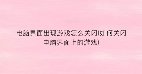 “电脑界面出现游戏怎么关闭(如何关闭电脑界面上的游戏)